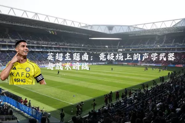 英超主题曲:竞技场上的声学武器与战术暗线